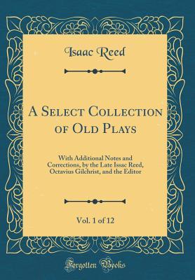 Download A Select Collection of Old Plays, Vol. 1 of 12: With Additional Notes and Corrections, by the Late Issac Reed, Octavius Gilchrist, and the Editor (Classic Reprint) - Isaac Reed | PDF