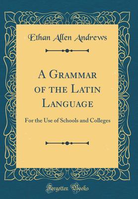 Read A Grammar of the Latin Language: For the Use of Schools and Colleges (Classic Reprint) - Ethan Allen Andrews | PDF