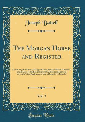 Download The Morgan Horse and Register, Vol. 3: Containing the Names, Morgan Rating, Rule by Which Admitted, and in Case of Stallion Number of All Horses Registered Up to the Time Registrations Were Begun in Volume IV (Classic Reprint) - Joseph Battell | PDF