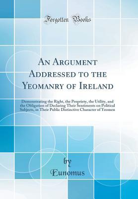 Download An Argument Addressed to the Yeomanry of Ireland: Demonstrating the Right, the Propriety, the Utility, and the Obligation of Declaring Their Sentiments on Political Subjects, in Their Public Distinctive Character of Yeomen (Classic Reprint) - Eunomus Eunomus | ePub