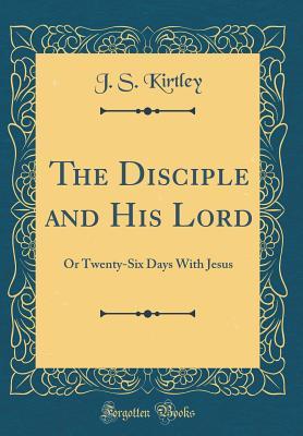 Read The Disciple and His Lord: Or Twenty-Six Days with Jesus (Classic Reprint) - J S Kirtley | PDF